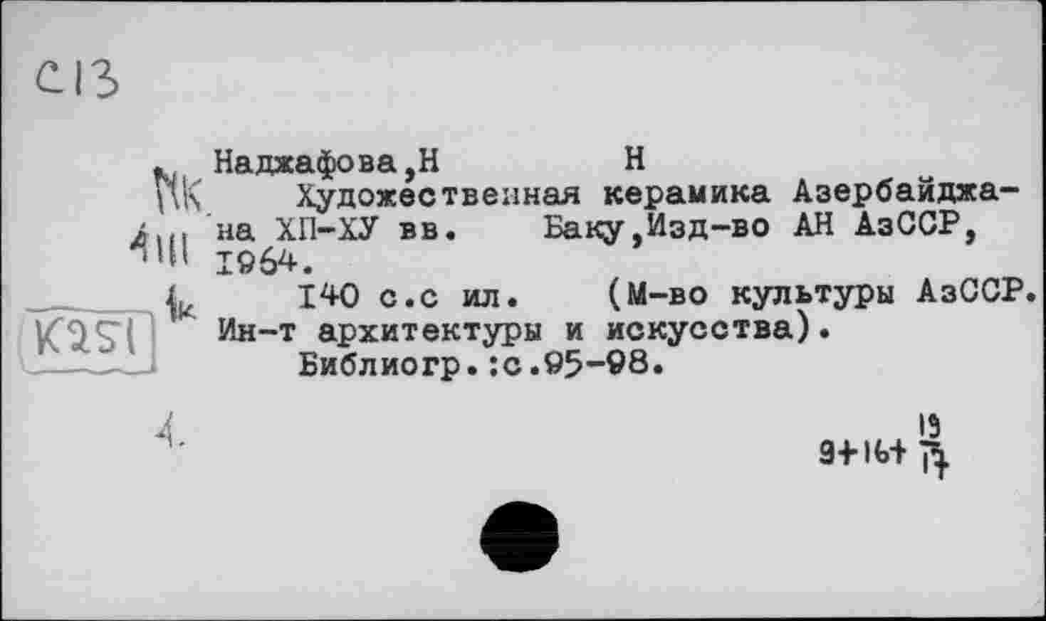 ﻿Наджафова,Н	H
Художественная керамика Азербайджана ХП-ХУ вв. Баку,Изд-во АН АзССР, 1964.
140 с.с ил. (М-во культуры АзССР. Ин-т архитектуры и искусства).
Библиогр.:с.95-98.
13 9+IG+